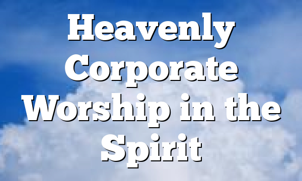 Heavenly Corporate Worship in the Spirit 